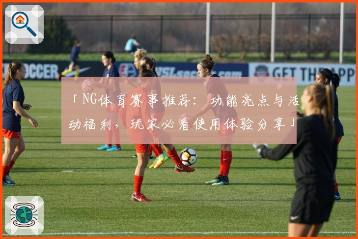 「NG体育赛事推荐：功能亮点与活动福利，玩家必看使用体验分享」