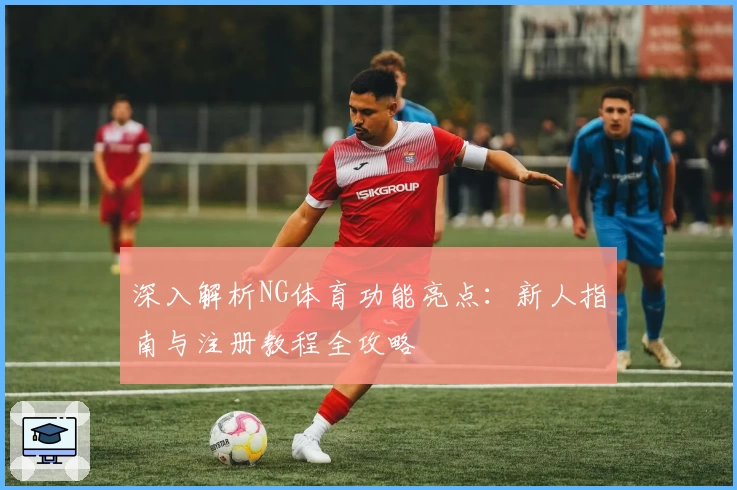 深入解析NG体育功能亮点：新人指南与注册教程全攻略