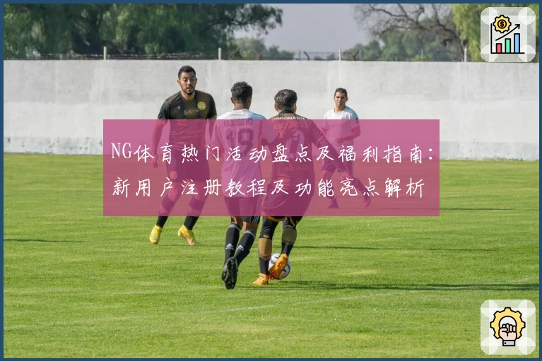 NG体育热门活动盘点及福利指南:新用户注册教程及功能亮点解析