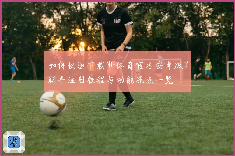 如何快速下载NG体育官方安卓版？新手注册教程与功能亮点一览
