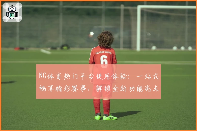 NG体育热门平台使用体验：一站式畅享精彩赛事，解锁全新功能亮点