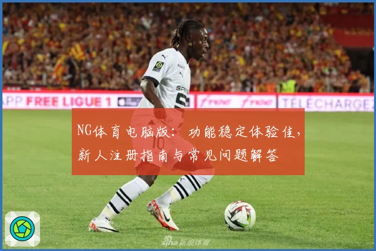 NG体育电脑版：功能稳定体验佳，新人注册指南与常见问题解答