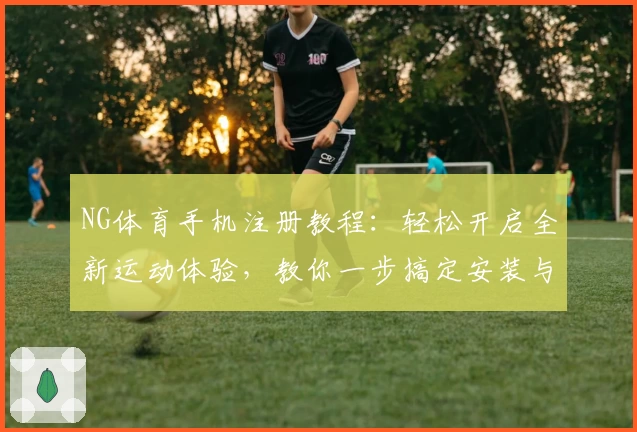 NG体育手机注册教程：轻松开启全新运动体验，教你一步搞定安装与使用方法