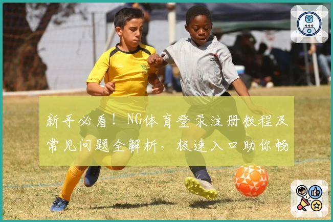 新手必看!NG体育登录注册教程及常见问题全解析,极速入口助你畅享精彩体验