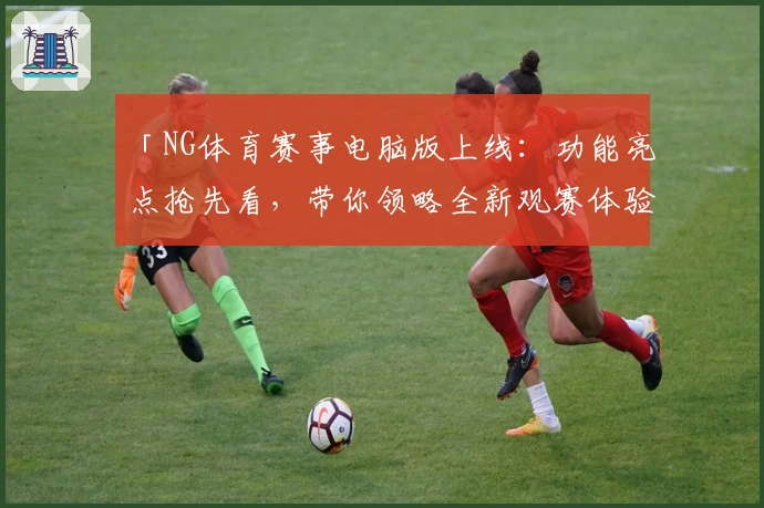 「NG体育赛事电脑版上线：功能亮点抢先看，带你领略全新观赛体验」