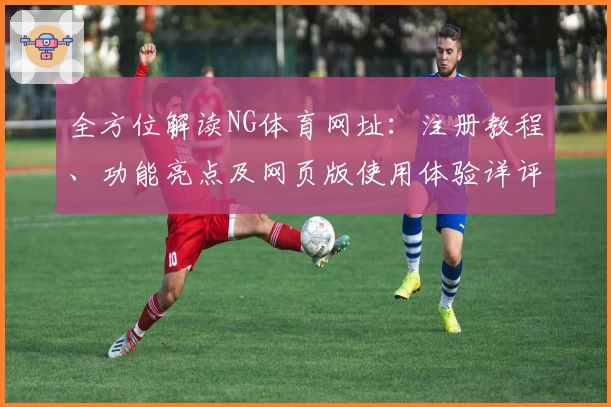 全方位解读NG体育网址：注册教程、功能亮点及网页版使用体验详评