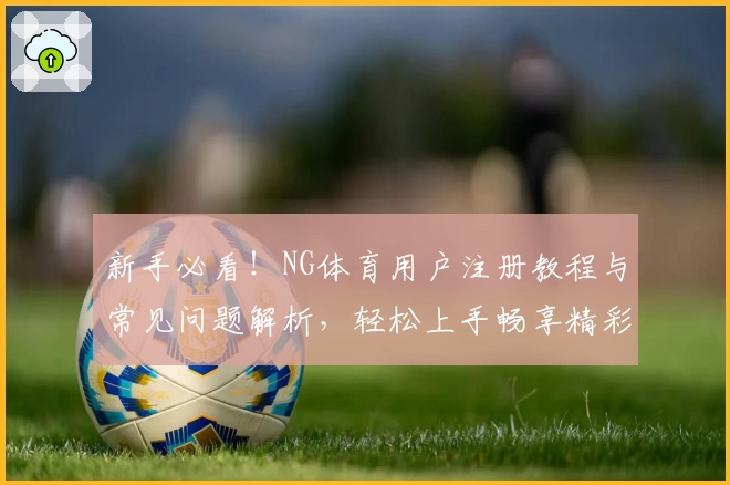 新手必看！NG体育用户注册教程与常见问题解析，轻松上手畅享精彩体验