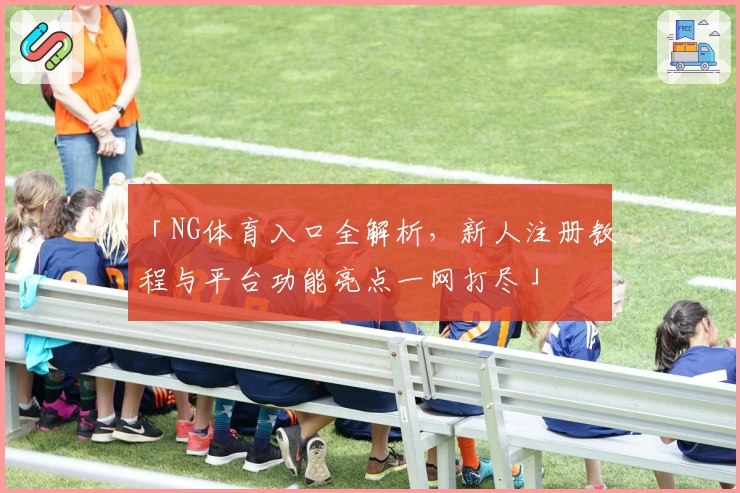 「NG体育入口全解析,新人注册教程与平台功能亮点一网打尽」
