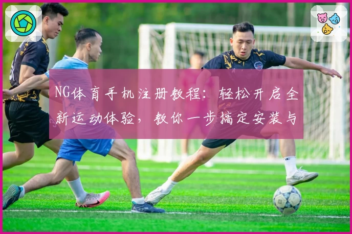 NG体育手机注册教程：轻松开启全新运动体验，教你一步搞定安装与使用方法