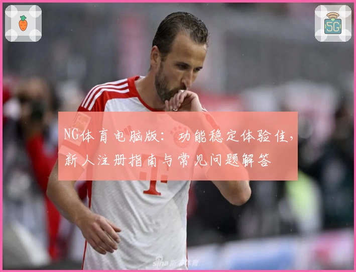 NG体育电脑版:功能稳定体验佳,新人注册指南与常见问题解答
