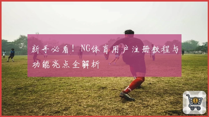 新手必看!NG体育用户注册教程与功能亮点全解析